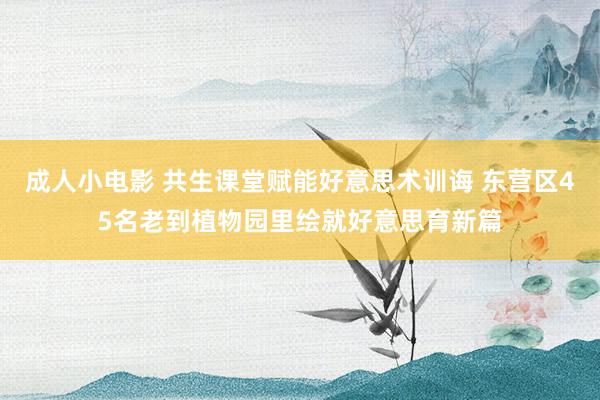 成人小电影 共生课堂赋能好意思术训诲 东营区45名老到植物园里绘就好意思育新篇