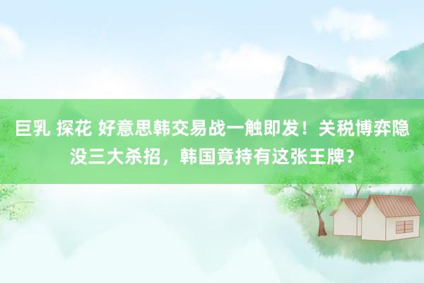 巨乳 探花 好意思韩交易战一触即发！关税博弈隐没三大杀招，韩国竟持有这张王牌？