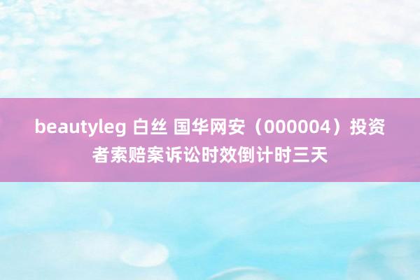 beautyleg 白丝 国华网安（000004）投资者索赔案诉讼时效倒计时三天