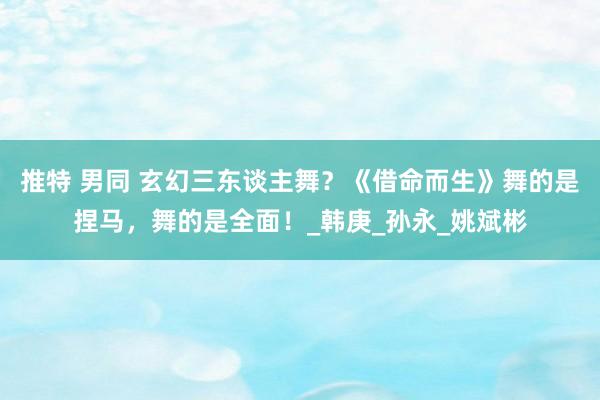 推特 男同 玄幻三东谈主舞？《借命而生》舞的是捏马，舞的是全面！_韩庚_孙永_姚斌彬