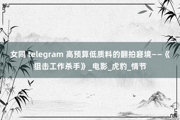女同 telegram 高预算低质料的翻拍窘境——《狙击工作杀手》_电影_虎豹_情节