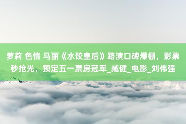 萝莉 色情 马丽《水饺皇后》路演口碑爆棚，影票秒抢光，预定五一票房冠军_臧健_电影_刘伟强