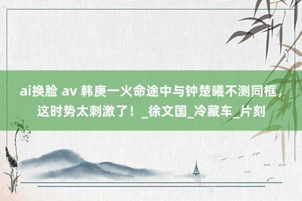 ai换脸 av 韩庚一火命途中与钟楚曦不测同框，这时势太刺激了！_徐文国_冷藏车_片刻