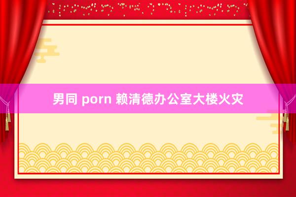 男同 porn 赖清德办公室大楼火灾