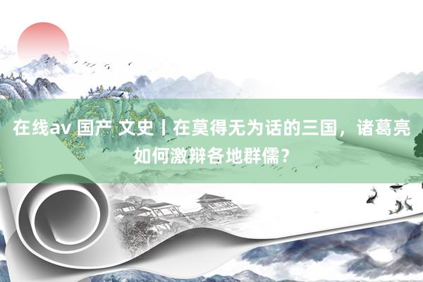 在线av 国产 文史丨在莫得无为话的三国，诸葛亮如何激辩各地群儒？
