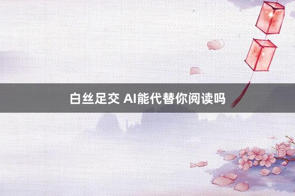 白丝足交 AI能代替你阅读吗