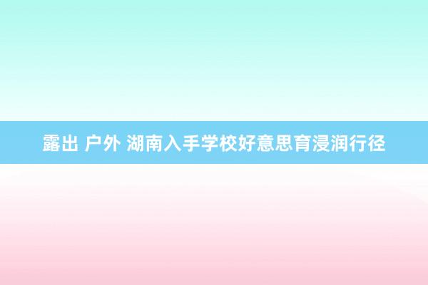 露出 户外 湖南入手学校好意思育浸润行径