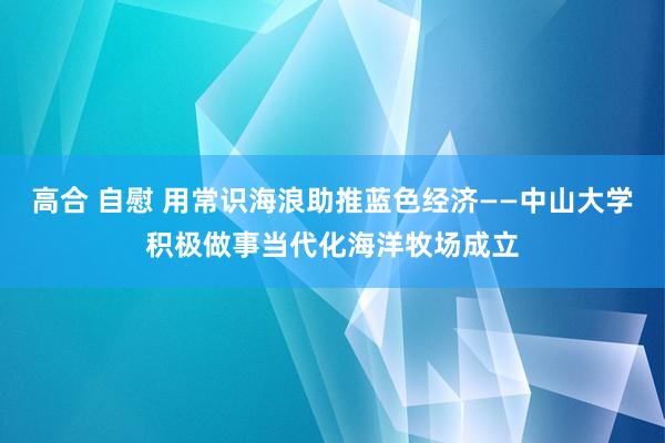 高合 自慰 用常识海浪助推蓝色经济——中山大学积极做事当代化海洋牧场成立