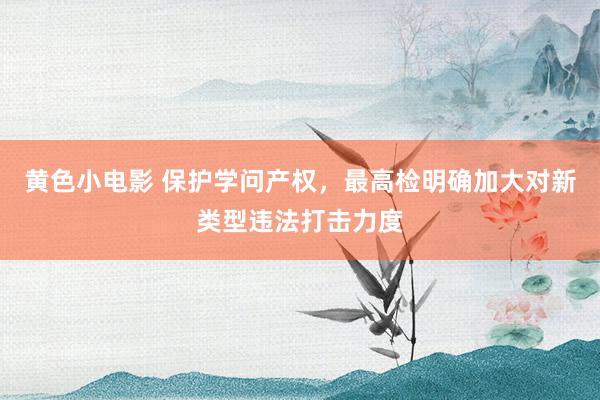 黄色小电影 保护学问产权，最高检明确加大对新类型违法打击力度