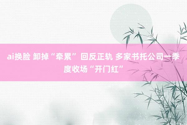 ai换脸 卸掉“牵累” 回反正轨 多家书托公司一季度收场“开门红”