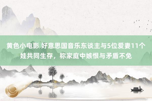 黄色小电影 好意思国音乐东谈主与5位爱妻11个娃共同生存，称家庭中嫉恨与矛盾不免