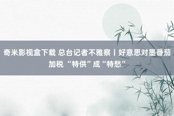 奇米影视盒下载 总台记者不雅察丨好意思对墨番茄加税 “特供”成“特愁”