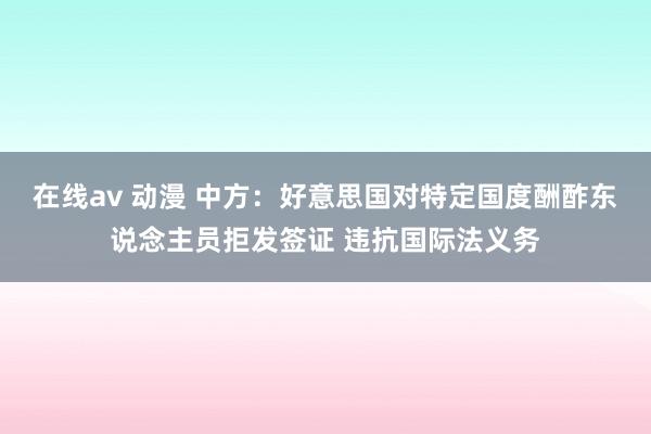在线av 动漫 中方：好意思国对特定国度酬酢东说念主员拒发签证 违抗国际法义务