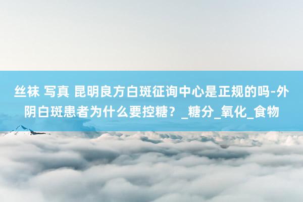 丝袜 写真 昆明良方白斑征询中心是正规的吗-外阴白斑患者为什么要控糖？_糖分_氧化_食物