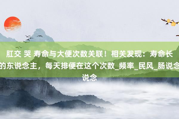 肛交 哭 寿命与大便次数关联！相关发现：寿命长的东说念主，每天排便在这个次数_频率_民风_肠说念