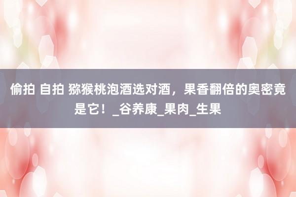 偷拍 自拍 猕猴桃泡酒选对酒，果香翻倍的奥密竟是它！_谷养康_果肉_生果