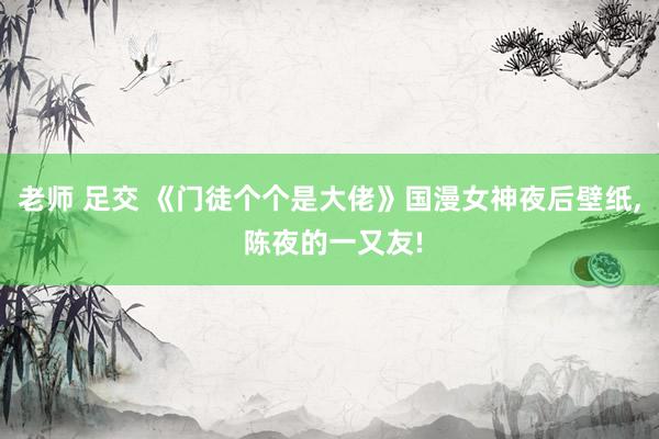 老师 足交 《门徒个个是大佬》国漫女神夜后壁纸， 陈夜的一又友!