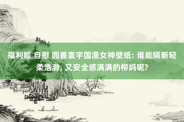 福利姬 自慰 圆善寰宇国漫女神壁纸: 谁能隔断轻柔浩瀚， 又安全感满满的柳妈呢?