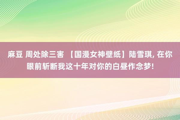 麻豆 周处除三害 【国漫女神壁纸】陆雪琪， 在你眼前斩断我这十年对你的白昼作念梦!