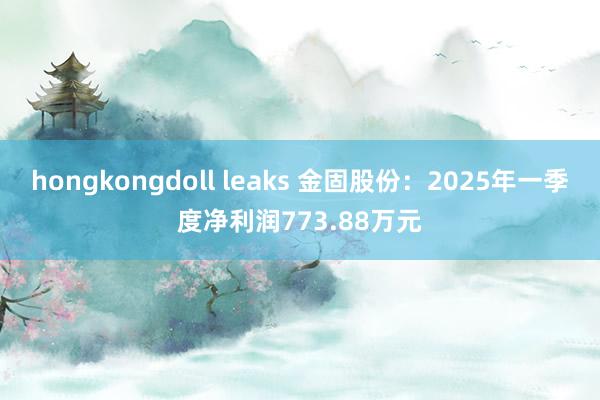 hongkongdoll leaks 金固股份：2025年一季度净利润773.88万元