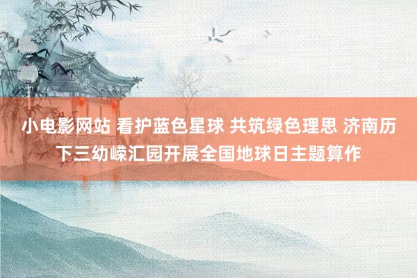 小电影网站 看护蓝色星球 共筑绿色理思 济南历下三幼嵘汇园开展全国地球日主题算作