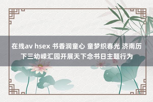 在线av hsex 书香润童心 童梦织春光 济南历下三幼嵘汇园开展天下念书日主题行为