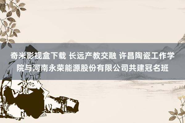 奇米影视盒下载 长远产教交融 许昌陶瓷工作学院与河南永荣能源股份有限公司共建冠名班