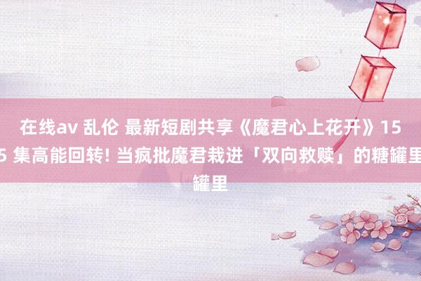 在线av 乱伦 最新短剧共享《魔君心上花开》155 集高能回转! 当疯批魔君栽进「双向救赎」的糖罐里